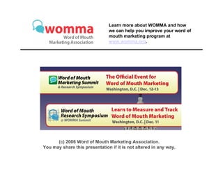 Learn more about WOMMA and how
                               we can help you improve your word of
                               mouth marketing program at
                               www.womma.org.




      (c) 2006 Word of Mouth Marketing Association.
You may share this presentation if it is not altered in any way.