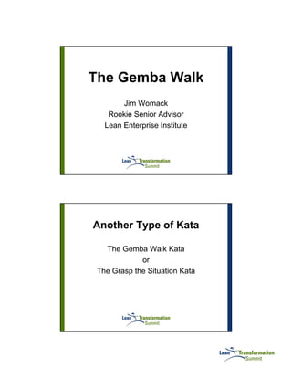 The Gemba Walk
        Jim Womack
    Rookie Senior Advisor
   Lean Enterprise Institute




Another Type of Kata

   The Gemba Walk Kata
             or
 The Grasp the Situation Kata
 