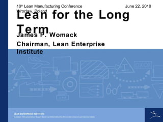Lean for the Long Term James P. Womack Chairman, Lean Enterprise Institute 10 th  Lean Manufacturing Conference Wroclaw, Poland June 22, 2010 