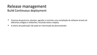 Release management
Build Continuous deployment
• Processo de gerenciar, planejar, agendar e controlar uma compilação de software através de
diferentes estágios e ambientes; incluindo testes e deploy
• A esteira de publicação não pode ter intervenção do desenvolvedor
 