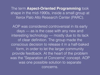 The term Aspect-Oriented Programming took
shape in the mid-1990s, inside a small group at
Xerox Palo Alto Research Center (PARC).
AOP was considered controversial in its early
days — as is the case with any new and
interesting technology — mostly due to its lack
of clear deﬁnition. The group made the
conscious decision to release it in a half-baked
form, in order to let the larger community
provide feedback. At the heart of the problem
was the "Separation of Concerns" concept. AOP
was one possible solution to separate
concerns.
 