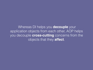 Whereas DI helps you decouple your
application objects from each other, AOP helps
you decouple cross-cutting concerns from the
objects that they affect.
 
