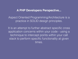 A PHP Developers Perspective...
Aspect Oriented Programming/Architecture is a
practice in SOLID design principles.
It is an attempt to further abstract speciﬁc cross
application concerns within your code - using a
techinique to intercept points within your call
stack to perform speciﬁc functionality at given
times.
 
