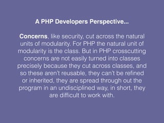 A PHP Developers Perspective...
Concerns, like security, cut across the natural
units of modularity. For PHP the natural unit of
modularity is the class. But in PHP crosscutting
concerns are not easily turned into classes
precisely because they cut across classes, and
so these aren’t reusable, they can’t be reﬁned
or inherited, they are spread through out the
program in an undisciplined way, in short, they
are difﬁcult to work with.
 