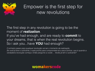 Empower is the ﬁrst step for
new revolutions
The ﬁrst step in any revolution is going to be the
moment of realization.
If you've had enough, and are ready to commit to
your dreams, that is when the real revolution begins.
So i ask you...have YOU had enough?
O primeiro passo para qualquer revolução vai ser o momento da realização.
Se você já teve o suﬁciente, e está pronto para comprometer-se a seus sonhos, que é quando a
verdadeira revolução começa. Então pergunto a vocês ... Vocês já tem o suﬁciente?
 