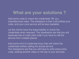 Add some code to check the credentials "IN" you
UsersServices class. The drawback is that it will pollute your
code, and your core service will be less readable.
Let the clients have the responsibility to check the
credentials when required. The drawbacks are that you will
duplicate lots of code client side if you have to call the
service from multiple places
Add some kind of credential proxy that will check the
credentials before calling the actual service.
The drawbacks are that you will have to write some extra
code, adding another class on the top of your services.
What are your solutions ?
 