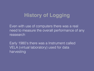 Even with use of computers there was a real
need to measure the overall performance of any
reasearch
Early 1980's there was a Instrument called
VELA (virtual laboratory) used for data
harvesting
History of Logging
 