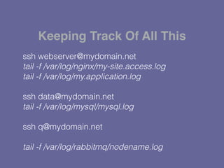 ssh webserver@mydomain.net
tail -f /var/log/nginx/my-site.access.log
tail -f /var/log/my.application.log
ssh data@mydomain.net
tail -f /var/log/mysql/mysql.log
ssh q@mydomain.net
tail -f /var/log/rabbitmq/nodename.log
Keeping Track Of All This
 