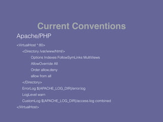 Apache/PHP
<VirtualHost *:80>
<Directory /var/www/html/>
Options Indexes FollowSymLinks MultiViews
AllowOverride All
Order allow,deny
allow from all
</Directory>
ErrorLog ${APACHE_LOG_DIR}/error.log
LogLevel warn
CustomLog ${APACHE_LOG_DIR}/access.log combined
</VirtualHost>
Current Conventions
 