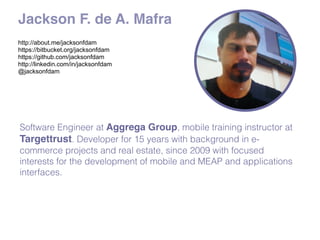 Jackson F. de A. Mafra
http://about.me/jacksonfdam
https://bitbucket.org/jacksonfdam
https://github.com/jacksonfdam
http://linkedin.com/in/jacksonfdam
@jacksonfdam
Software Engineer at Aggrega Group, mobile training instructor at
Targettrust. Developer for 15 years with background in e-
commerce projects and real estate, since 2009 with focused
interests for the development of mobile and MEAP and applications
interfaces.
 