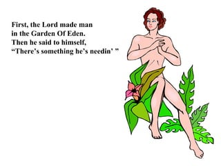 First, the Lord made man  in the Garden Of Eden. Then he said to himself, “ There’s something he’s needin’ ” 
