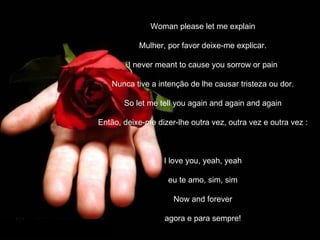 Woman please let me explain

           Mulher, por favor deixe-me explicar.

        I never meant to cause you sorrow or pain

   Nunca tive a intenção de lhe causar tristeza ou dor.

       So let me tell you again and again and again

Então, deixe-me dizer-lhe outra vez, outra vez e outra vez :



                     I love you, yeah, yeah

                      eu te amo, sim, sim

                         Now and forever

                     agora e para sempre!

             Jaime Barboza
 