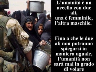 L’umanità è un
 uccello con due
        ali,
una è femminile,
l’altra maschile.

Fino a che le due
 ali non potranno
    spiegarsi in
 maniera uguale,
  l’umanità non
sarà mai in grado
      di volare
 