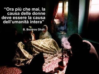 “Ora più che mai, la
   causa delle donne
deve essere la causa
 dell’umanità intera”
          B. Boutros Ghali.
 