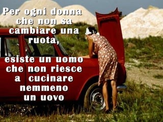 Per ogni donna
  che non sa
 cambiare una
     ruota,
esiste un uomo
che non riesce
  a cucinare
   nemmeno
    un uovo
 