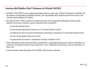 Acerca del Índice PwC Women in Work (WIW)
• El índice PwC WIW es una media ponderada respecto a otras que reflejan el progreso económico de
las mujeres, incluyendo la igualdad salarial y las capacidades de la mujeres para tener acceso a las
mismas oportunidades de empleo.
• El índice de PwC WIW combina el comportamiento de los siguientes indicadores del mercado
laboral (con fuerzas relativas como se muestra entre corchetes):
- La brecha salarial (25%)
- La tasa de participación de mujeres en el mercado laboral (25%)

- La diferencia entre la tasa de participación masculina y femenina en el mercado laboral (20%)
- La tasa de desempleo femenino (20%)
- La proporción de mujeres empleadas a tiempo completo (10%)
• Estos indicadores están estandarizados, ponderados y agregados para generar índices específicos en
cada país. Los índices están en una escala de 0 a 100, utilizando el año 2000 como el promedio en
base a 50.
• Todos los datos están obtenidos de la OCDE y otras fuentes oficiales .

PwC

Marzo 2014
3

 