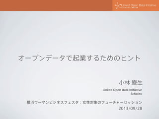 Linked Open Data Initiative
Scholex
小林 巌生
横浜ウーマンビジネスフェスタ：女性対象のフューチャーセッション
2013/09/28
オープンデータで起業するためのヒント
 