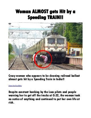 Woman ALMOST gets Hit by a
Speeding TRAIN!!
Crazy woman who appears to be cleaning railroad ballast
almost gets hit by a Speeding Train in India!!
View On YouTube
Despite constant honking by the Loco pilots and people
warning her to get off the tracks at 0:32, the woman took
no notice of anything and continued to put her own life at
risk.
 