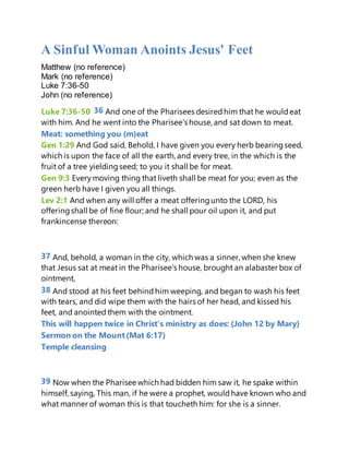 A Sinful Woman Anoints Jesus' Feet
Matthew (no reference)
Mark (no reference)
Luke 7:36-50
John (no reference)
Luke 7:36-50 36 And one of the Pharisees desiredhim that he wouldeat
with him. And he went into the Pharisee's house, and sat down to meat.
Meat: something you (m)eat
Gen 1:29 And God said, Behold, I have given you every herb bearingseed,
which is upon the face of all the earth, and every tree, in the which is the
fruit of a tree yieldingseed; to you it shall be for meat.
Gen 9:3 Every moving thing that liveth shall be meat for you; even as the
green herb have I given you all things.
Lev 2:1 And when any will offer a meat offeringunto the LORD, his
offeringshall be of fine flour; and he shall pour oil upon it, and put
frankincense thereon:
37 And, behold, a woman in the city, which was a sinner, when she knew
that Jesus sat at meat in the Pharisee's house, brought an alabaster box of
ointment,
38 And stood at his feet behind him weeping, and began to wash his feet
with tears, and did wipe them with the hairs of her head, and kissed his
feet, and anointed them with the ointment.
This will happen twice in Christ’s ministry as does: (John 12 by Mary)
Sermon on the Mount(Mat 6:17)
Temple cleansing
39 Now when the Pharisee which had bidden him saw it, he spake within
himself, saying, This man, if he were a prophet, wouldhave known who and
what manner of woman this is that toucheth him: for she is a sinner.
 