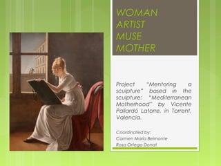 WOMAN
ARTIST
MUSE
MOTHER


Project    “Mentoring      a
sculpture” based in the
sculpture: “Mediterranean
Motherhood” by Vicente
Pallardó Latorre, in Torrent,
Valencia.

Coordinated by:
Carmen María Belmonte
Rosa Ortega Donat
 