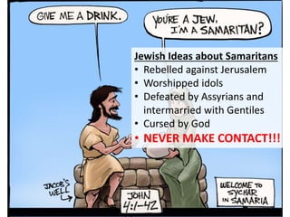 Jewish Ideas about Samaritans
• Rebelled against Jerusalem
• Worshipped idols
• Defeated by Assyrians and
intermarried with Gentiles
• Cursed by God
• NEVER MAKE CONTACT!!!
 