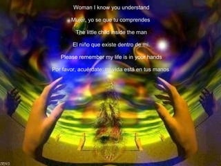 Woman I know you understand Mujer, yo se que tu comprendes   The little child inside the man El niño que existe dentro de mi. Please remember my life is in your hands Por favor, acuérdate: mi vida está en tus manos   