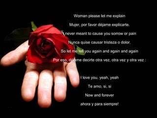 Woman please let me explain Mujer, por favor déjame explicarte. I never meant to cause you sorrow or pain Nunca quise causar tristeza o dolor. So let me tell you again and again and again Por eso, déjame decirte otra vez, otra vez y otra vez   : I love you, yeah, yeah Te amo, si, si Now and forever ahora y para siempre! 