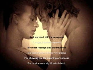 And woman I will try to express Y, mujer, intentaré expresar   My inner feelings and thankfulness Mis sentimientos íntimos y mi gratitud For showing me the meaning of success Por mostrarme el significado del éxito 