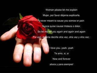 Woman please let me explain Mujer, por favor déjame explicarte. I never meant to cause you sorrow or pain Nunca quise causar tristeza o dolor. So let me tell you again and again and again Por eso, déjame decirte otra vez, otra vez y otra vez   : I love you, yeah, yeah Te amo, si, si Now and forever ahora y para siempre! 