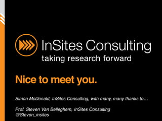 [client  
                                                                                                        logo]  




                           Nice to meet you.
                           Simon McDonald, InSites Consulting, with many,
©  InSites  Consulting  




                           Prof. Steven Van Belleghem, InSites Consulting
                           @Steven_insites
                                                                            InSites Consulting beliefs - © 2010   1
 