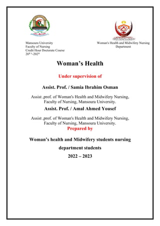 Woman’s Health
Under supervision of
Assist. Prof. / Samia Ibrahim Osman
Assist ,prof. of Woman's Health and Midwifery Nursing,
Faculty of Nursing, Mansoura University.
Assist. Prof. / Amal Ahmed Yousef
Assist ,prof. of Woman's Health and Midwifery Nursing,
Faculty of Nursing, Mansoura University.
Prepared by
Woman’s health and Midwifery students nursing
department students
2022 – 2023
Mansoura University
Faculty of Nursing
Credit Hour Doctorate Course
2021-2022
Woman's Health and Midwifery Nursing
Department
 