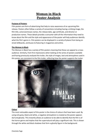 Woman in Black
                               Poster Analysis
Purpose of Posters
Film posters are form of advertising that help to raise awareness of an upcoming film
release. Posters often follow a variety of conventions including having a striking image, the
film title, actors/actresses names, the release date, age certificate, and director or
production names. These details provide a consumer with all the information they need to
know about the film and the style and appearance of the poster will help audiences identify
what the film’s genre is. Film posters can be displayed in a variety of places from being on
street billboards, and buses to featuring in magazines and online.

The Woman in Black
The Woman in Black has a variety of film posters meaning that these can appeal to a mass
audience. Similarly, from first impressions when looking at the series of posters available
and having previously analysed the trailer, the style of images, text and atmosphere used in
this poster are consistent to the film trailer, reflecting how the poster supports the trailer.




Colour
The most noticeable aspect of this poster is the choice of colours that have been used. By
using only grey, black and white, a negative atmosphere is created as the poster appears
dull and ghostly. This instantly allows an audience to be able to identify that the film is of
the horror genre and implies that the supernatural will play a significant role. This is shown
through the white and black shadows that form a ghostly figure in the background.


Charlotte Page
 