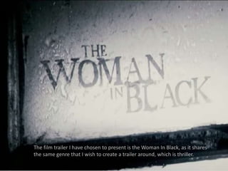 The film trailer I have chosen to present is the Woman In Black, as it shares 
the same genre that I wish to create a trailer around, which is thriller. 
 