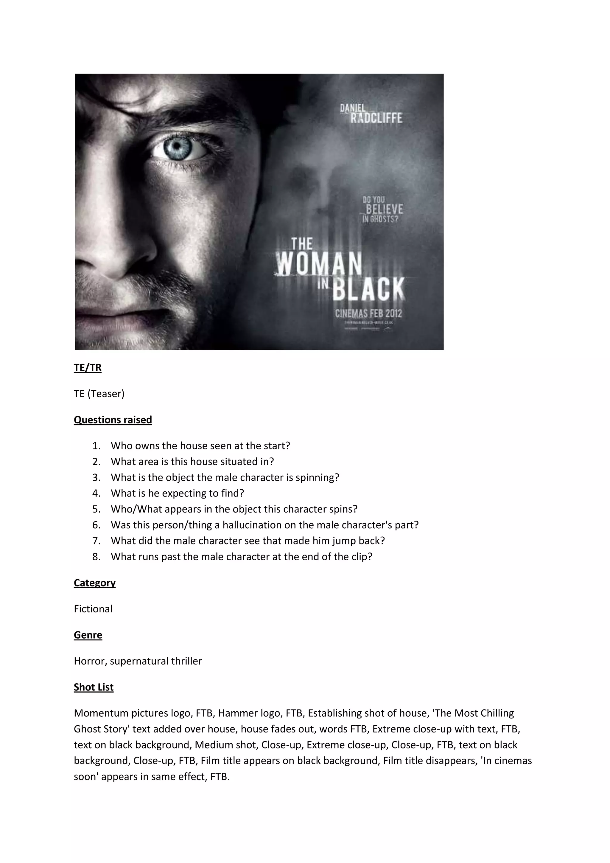 TE/TR
TE (Teaser)
Questions raised
1. Who owns the house seen at the start?
2. What area is this house situated in?
3. What is the object the male character is spinning?
4. What is he expecting to find?
5. Who/What appears in the object this character spins?
6. Was this person/thing a hallucination on the male character's part?
7. What did the male character see that made him jump back?
8. What runs past the male character at the end of the clip?
Category
Fictional
Genre
Horror, supernatural thriller
Shot List
Momentum pictures logo, FTB, Hammer logo, FTB, Establishing shot of house, 'The Most Chilling
Ghost Story' text added over house, house fades out, words FTB, Extreme close-up with text, FTB,
text on black background, Medium shot, Close-up, Extreme close-up, Close-up, FTB, text on black
background, Close-up, FTB, Film title appears on black background, Film title disappears, 'In cinemas
soon' appears in same effect, FTB.
