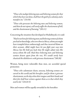4
“Those who malign believing men and believing women for that
which they have not done, shall bear the guilt of a calumny and a
manifest sin.” (33:59)
“Those who persecute the believing men and believing women,
and then do not repent, will surely suffer the chastisement of hell,
and the chastisement of burning.” (85:11)
Concerning the situation that developed at Hudaibiyyah, it is said:
“Haditnotbeenforbelievingmenandbelievingwomenofwhom
youhadnoknowledge,whoweretheninMecca,whomyoumight
have trampled down unknowingly and thus incurred blame on
their account, Allah might have let you fight your way into
Mecca; but He held you back that He might admit into His
mercy whom He will. Had those believing men and believing
women drawn apart from the rest, We would surely have
chastised the disbelievers with grievous chastisement.”(48:26)
Women, being more vulnerable than men, are accorded special
protection:
“Those who calumniate chaste, unwary, believing women are
cursed in this world and the hereafter; and for them is grievous
chastisement,onthedaywhentheirtonguesandtheirhandsand
their feet shall bear witness against them as to that which they
used to do.” (24:24-5)
Men and women will be equally rewarded in the hereafter:
 