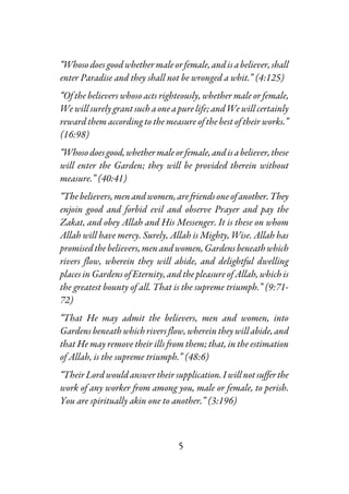 5
“Whosodoesgoodwhether male orfemale,andisabeliever,shall
enter Paradise and they shall not be wronged a whit.” (4:125)
“Of the believers whoso acts righteously, whether male or female,
We will surely grant such a one a pure life; and We will certainly
reward them according to the measure of the best of their works.”
(16:98)
“Whosodoesgood,whethermaleorfemale,andisabeliever,these
will enter the Garden; they will be provided therein without
measure.” (40:41)
“Thebelievers,menandwomen,arefriendsoneofanother.They
enjoin good and forbid evil and observe Prayer and pay the
Zakat, and obey Allah and His Messenger. It is these on whom
Allah will have mercy. Surely, Allah is Mighty, Wise. Allah has
promised the believers, menandwomen,Gardensbeneathwhich
rivers flow, wherein they will abide, and delightful dwelling
places in Gardens of Eternity, and the pleasure of Allah, which is
the greatest bounty of all. That is the supreme triumph.” (9:71-
72)
“That He may admit the believers, men and women, into
Gardens beneath which rivers flow,wherein they will abide, and
that He may remove their ills from them; that, in the estimation
of Allah, is the supreme triumph.” (48:6)
“TheirLordwouldanswertheirsupplication.Iwillnotsufferthe
work of any worker from among you, male or female, to perish.
You are spiritually akin one to another.” (3:196)
 