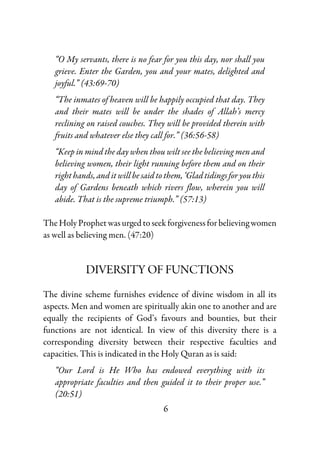 6
“O My servants, there is no fear for you this day, nor shall you
grieve. Enter the Garden, you and your mates, delighted and
joyful.” (43:69-70)
“The inmates of heaven will be happily occupied that day. They
and their mates will be under the shades of Allah’s mercy
reclining on raised couches. They will be provided therein with
fruits and whatever else they call for.” (36:56-58)
“Keep in mind the day when thou wilt see the believing men and
believing women, their light running before them and on their
right hands, and it will be said to them, ‘Glad tidings for you this
day of Gardens beneath which rivers flow, wherein you will
abide. That is the supreme triumph.” (57:13)
The Holy Prophet was urged to seek forgiveness for believing women
as well as believing men. (47:20)
DIVERSITY OF FUNCTIONS
The divine scheme furnishes evidence of divine wisdom in all its
aspects. Men and women are spiritually akin one to another and are
equally the recipients of God’s favours and bounties, but their
functions are not identical. In view of this diversity there is a
corresponding diversity between their respective faculties and
capacities. This is indicated in the Holy Quran as is said:
“Our Lord is He Who has endowed everything with its
appropriate faculties and then guided it to their proper use.”
(20:51)
 