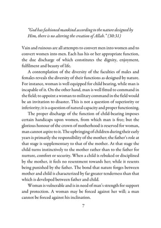 7
“Godhasfashionedmankindaccordingtothenaturedesignedby
Him, there is no altering the creation of Allah.” (30:31)
Vain and ruinous are all attempts to convert men into women and to
convert women into men. Each has his or her appropriate function,
the due discharge of which constitutes the dignity, enjoyment,
fulfilment and beauty of life.
A contemplation of the diversity of the faculties of males and
females reveals the diversity of their functions as designed by nature.
For instance, woman is well equipped for child bearing, while man is
incapable of it. On the other hand, man is well fitted to command in
thefield;toappointawomantomilitarycommandinthefieldwould
be an invitation to disaster. This is not a question of superiority or
inferiority;itisaquestionofnaturalcapacityandproperfunctioning.
The proper discharge of the function of child-bearing imposes
certain handicaps upon women, from which man is free; but the
glorious honour of the crown of motherhood is reserved for woman,
mancannotaspiretoit.Theupbringingofchildren duringtheirearly
years is primarily the responsibility of the mother; the father’s role at
that stage is supplementary to that of the mother. At that stage the
child turns instinctively to the mother rather than to the father for
nurture, comfort or security. When a child is rebuked or disciplined
by the mother, it feels no resentment towards her; while it resents
being punished by the father. The bond that nature forges between
mother and child is characterized by far greater tenderness than that
which is developed between father and child.
Woman is vulnerable and is in need of man’s strength for support
and protection. A woman may be forced against her will; a man
cannot be forced against his inclination.
 