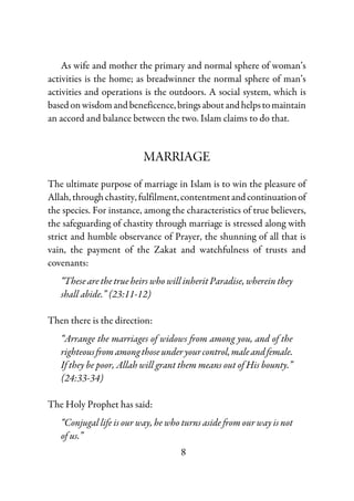 8
As wife and mother the primary and normal sphere of woman’s
activities is the home; as breadwinner the normal sphere of man’s
activities and operations is the outdoors. A social system, which is
based onwisdomand beneficence,bringsaboutandhelpstomaintain
an accord and balance between the two. Islam claims to do that.
MARRIAGE
The ultimate purpose of marriage in Islam is to win the pleasure of
Allah,throughchastity,fulfilment,contentmentandcontinuationof
the species. For instance, among the characteristics of true believers,
the safeguarding of chastity through marriage is stressed along with
strict and humble observance of Prayer, the shunning of all that is
vain, the payment of the Zakat and watchfulness of trusts and
covenants:
“These are the true heirs who will inherit Paradise, wherein they
shall abide.” (23:11-12)
Then there is the direction:
“Arrange the marriages of widows from among you, and of the
righteousfromamongthoseunderyourcontrol,maleandfemale.
If they be poor, Allah will grant them means out of His bounty.”
(24:33-34)
The Holy Prophet has said:
“Conjugal life is our way, he who turns aside from our way is not
of us.”
 