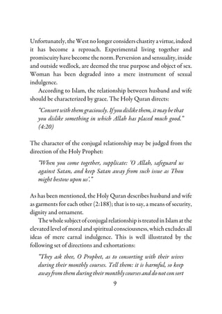 9
Unfortunately,theWestnolongerconsiderschastityavirtue,indeed
it has become a reproach. Experimental living together and
promiscuity have become the norm. Perversion and sensuality, inside
and outside wedlock, are deemed the true purpose and object of sex.
Woman has been degraded into a mere instrument of sexual
indulgence.
According to Islam, the relationship between husband and wife
should be characterized by grace. The Holy Quran directs:
“Consortwiththemgraciously.Ifyoudislikethem,itmaybethat
you dislike something in which Allah has placed much good.”
(4:20)
The character of the conjugal relationship may be judged from the
direction of the Holy Prophet:
“When you come together, supplicate: ‘O Allah, safeguard us
against Satan, and keep Satan away from such issue as Thou
might bestow upon us’.”
As has been mentioned, the Holy Quran describes husband and wife
as garments for each other (2:188); that is to say, a means of security,
dignity and ornament.
ThewholesubjectofconjugalrelationshipistreatedinIslamatthe
elevated level of moral and spiritual consciousness, which excludes all
ideas of mere carnal indulgence. This is well illustrated by the
following set of directions and exhortations:
“They ask thee, O Prophet, as to consorting with their wives
during their monthly courses. Tell them: it is harmful, so keep
away fromthemduringtheir monthlycoursesanddonotconsort
 