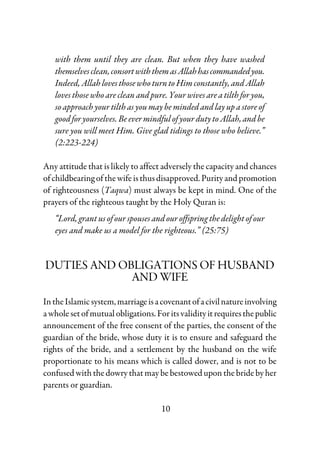 10
with them until they are clean. But when they have washed
themselvesclean,consortwiththemasAllahhascommandedyou.
Indeed,AllahlovesthosewhoturntoHimconstantly,andAllah
loves those who are clean and pure. Your wives are a tilth for you,
so approach your tilth as you may be minded and lay up a store of
good for yourselves. Be ever mindful of your duty to Allah, and be
sure you will meet Him. Give glad tidings to those who believe.”
(2:223-224)
Any attitude that is likely to affect adversely the capacity and chances
ofchildbearingofthewifeisthusdisapproved.Purityandpromotion
of righteousness (Taqwa) must always be kept in mind. One of the
prayers of the righteous taught by the Holy Quran is:
“Lord, grant us of our spouses and our offspring the delight of our
eyes and make us a model for the righteous.” (25:75)
DUTIES AND OBLIGATIONS OF HUSBAND
AND WIFE
IntheIslamic system,marriageisacovenantofacivilnatureinvolving
a whole set of mutual obligations.Forits validityitrequiresthepublic
announcement of the free consent of the parties, the consent of the
guardian of the bride, whose duty it is to ensure and safeguard the
rights of the bride, and a settlement by the husband on the wife
proportionate to his means which is called dower, and is not to be
confused with the dowry that may be bestowed upon the bride by her
parents or guardian.
 