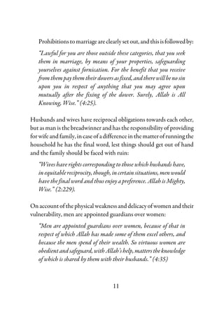 11
Prohibitionstomarriageareclearlyset out,andthisisfollowedby:
“Lawful for you are those outside these categories, that you seek
them in marriage, by means of your properties, safeguarding
yourselves against fornication. For the benefit that you receive
fromthempaythemtheirdowersasfixed,andtherewillbenosin
upon you in respect of anything that you may agree upon
mutually after the fixing of the dower. Surely, Allah is All
Knowing, Wise.” (4:25).
Husbands and wives have reciprocal obligations towards each other,
but as man is the breadwinner and has the responsibility of providing
for wife and family, in case of a differenceinthematterofrunningthe
household he has the final word, lest things should get out of hand
and the family should be faced with ruin:
“Wives have rights corresponding to those which husbands have,
inequitablereciprocity,though,incertainsituations,menwould
have the final word and thus enjoy a preference. Allah is Mighty,
Wise.” (2:229).
Onaccountof thephysical weaknessanddelicacyofwomenandtheir
vulnerability, men are appointed guardians over women:
“Men are appointed guardians over women, because of that in
respect of which Allah has made some of them excel others, and
because the men spend of their wealth. So virtuous women are
obedientandsafeguard,withAllah’shelp,matterstheknowledge
of which is shared by them with their husbands.” (4:35)
 