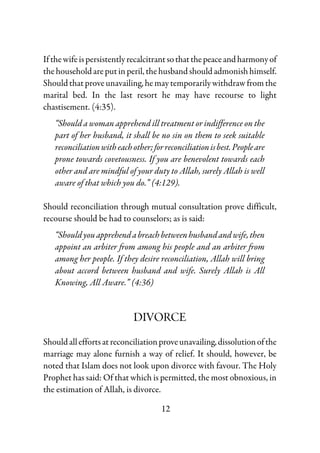 12
Ifthewifeispersistentlyrecalcitrantsothatthepeaceandharmonyof
thehouseholdareputinperil, thehusbandshouldadmonishhimself.
Shouldthatproveunavailing,hemay temporarilywithdrawfromthe
marital bed. In the last resort he may have recourse to light
chastisement. (4:35).
“Should a woman apprehend ill treatment or indifference on the
part of her husband, it shall be no sin on them to seek suitable
reconciliationwitheachother;forreconciliationisbest.Peopleare
prone towards covetousness. If you are benevolent towards each
other and are mindful of your duty to Allah, surely Allah is well
aware of that which you do.” (4:129).
Should reconciliation through mutual consultation prove difficult,
recourse should be had to counselors; as is said:
“Shouldyouapprehendabreachbetweenhusbandandwife,then
appoint an arbiter from among his people and an arbiter from
among her people. If they desire reconciliation, Allah will bring
about accord between husband and wife. Surely Allah is All
Knowing, All Aware.” (4:36)
DIVORCE
Shouldalleffortsatreconciliationproveunavailing,dissolutionofthe
marriage may alone furnish a way of relief. It should, however, be
noted that Islam does not look upon divorce with favour. The Holy
Prophet has said: Of that which is permitted, the most obnoxious, in
the estimation of Allah, is divorce.
 