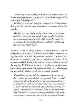 13
Divorce may be initiated by the husband or by the wife; in the
latter case the matter must proceed judicially, so that the rights of the
wife may be fully safeguarded.
If differences arise and, failing reconciliation, the husband vows
abstinence from his wife, the situation must be resolved within four
months:
“For those who vow abstinence from their wives, the maximum
period for making up their minds is four months; then if they
revert towards conciliation, surely Allah is Most Forgiving, Ever
Merciful; and if they decide upon divorce, Allah is All-Hearing,
All-Knowing.” (2:227-228).
There is a whole set of regulations concerning divorce. These are
designed to ensure, inter alia, that divorce should not be resorted to
light-heartedly, or in a fit of passion or resentment. It should be a
deliberate act resolved upon after a careful consideration of the
consequences both for the parties and the children, if there are any, of
themarriage.With thisendinviewtheprocedureissomewhatdrawn
out, so that the parties may have opportunitiesforcool reflection and
for reconciliation, before the divorce becomes irrevocable:
“Revocable divorce can only be pronounced twice; where after
there should be reconciliation in approved form, or final
separation with beneficence. it is not lawful for you to take away
anythingofthatwhichyouhavegivenyourwives;unlessitshould
be a case in which the wife insists upon separation without any
default on the part of the husband and they are afraid that they
wouldnotbeabletoobservethelimitsprescribedbyAllah,ifthey
weretocontinuetheirassociation.Insuchcasetherewillbenosin
 