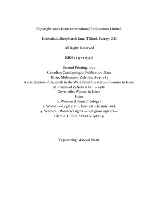 Copyright 2008 Islam International Publications Limited
Islamabad, Sheephatch Lane, Tilford, Surrey, U.K
All Rights Reserved
ISBN 1 85372 035 6
Second Printing, 1991
Canadian Cataloguing in Publication Data
Khan, Muhammad Zafrulla, 1893-1985
A clarification of the myth in the West about the status of woman in Islam
Muhammad Zafrulla Khan. – 1988
Cover title: Woman in Islam
Islam.
2. Woman (Islamic theology)
3. Woman—Legal status, laws. etc. (Islamic law)
4. Women. . Women’s rights — Religious aspects—
Islamic. I. Title. BP1.88.V 1988 29
Typesetting: Masood Nasir
 