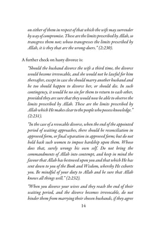 14
on either of them in respect of that which the wife may surrender
bywayofcompromise.ThesearethelimitsprescribedbyAllah,so
transgress them not; whoso transgresses the limits prescribed by
Allah, it is they that are the wrong-doers.” (2:230).
A further check on hasty divorce is:
“Should the husband divorce the wife a third time, the divorce
would become irrevocable, and she would not be lawful for him
thereafter, except in case she should marry another husband and
he too should happen to divorce her, or should die. In such
contingency, it would be no sin for them to return to each other,
provided they are sure that they would now be able to observe the
limits prescribed by Allah. These are the limits prescribed by
AllahwhichHemakescleartothepeoplewhopossessknowledge.”
(2:231).
“In the case of a revocable divorce, when the end of the appointed
period of waiting approaches, there should be reconciliation in
approved form, or final separation in approved form; but do not
hold back such women to impose hardship upon them. Whoso
does that, surely wrongs his own self. Do not bring the
commandments of Allah into contempt, and keep in mind the
favour that Allah has bestowed upon you and that which He has
sent down to you of the Book and Wisdom, whereby He exhorts
you. Be mindful of your duty to Allah and be sure that Allah
knows all things well.” (2:232).
“When you divorce your wives and they reach the end of their
waiting period, and the divorce becomes irrevocable, do not
hinder them from marrying their chosen husbands, if they agree
 