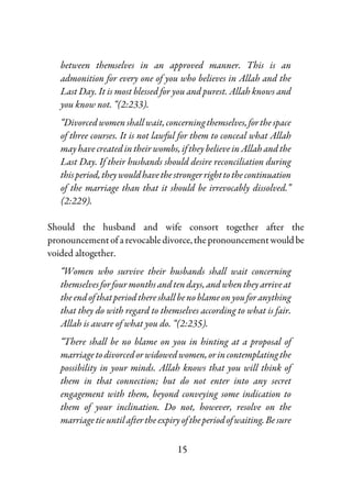 15
between themselves in an approved manner. This is an
admonition for every one of you who believes in Allah and the
Last Day. It is most blessed for you and purest. Allah knows and
you know not. “(2:233).
“Divorced women shall wait, concerningthemselves,forthespace
of three courses. It is not lawful for them to conceal what Allah
may have created in their wombs, if they believe in Allah and the
Last Day. If their husbands should desire reconciliation during
thisperiod,theywouldhavethestrongerrighttothecontinuation
of the marriage than that it should be irrevocably dissolved.”
(2:229).
Should the husband and wife consort together after the
pronouncementof arevocabledivorce,thepronouncementwouldbe
voided altogether.
“Women who survive their husbands shall wait concerning
themselvesforfourmonthsandtendays,andwhentheyarriveat
the end of that period there shall be no blame on you for anything
that they do with regard to themselves according to what is fair.
Allah is aware of what you do. “(2:235).
“There shall be no blame on you in hinting at a proposal of
marriagetodivorcedorwidowedwomen,orincontemplatingthe
possibility in your minds. Allah knows that you will think of
them in that connection; but do not enter into any secret
engagement with them, beyond conveying some indication to
them of your inclination. Do not, however, resolve on the
marriagetieuntilaftertheexpiryoftheperiodofwaiting.Besure
 