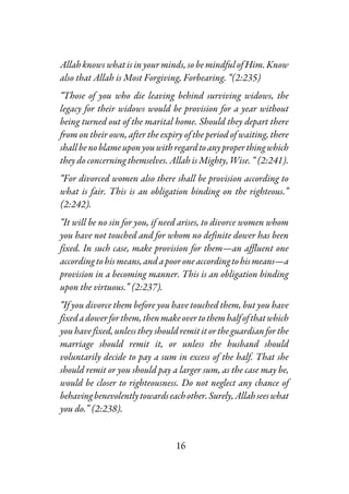 16
Allah knows what is in your minds, so be mindful of Him. Know
also that Allah is Most Forgiving, Forbearing. “(2:235)
“Those of you who die leaving behind surviving widows, the
legacy for their widows would be provision for a year without
being turned out of the marital home. Should they depart there
from on their own, after the expiry of the period of waiting, there
shallbenoblameuponyouwithregardtoanyproperthingwhich
they do concerning themselves. Allah is Mighty, Wise. “ (2:241).
“For divorced women also there shall be provision according to
what is fair. This is an obligation binding on the righteous.”
(2:242).
“It will be no sin for you, if need arises, to divorce women whom
you have not touched and for whom no definite dower has been
fixed. In such case, make provision for them—an affluent one
accordingtohismeans,andapooroneaccordingtohismeans—a
provision in a becoming manner. This is an obligation binding
upon the virtuous.” (2:237).
“If you divorce them before you have touched them, but you have
fixedadowerforthem,thenmakeovertothemhalfofthatwhich
you have fixed, unless they should remit it or the guardian for the
marriage should remit it, or unless the husband should
voluntarily decide to pay a sum in excess of the half. That she
should remit or you should pay a larger sum, as the case may be,
would be closer to righteousness. Do not neglect any chance of
behavingbenevolentlytowardseachother.Surely,Allahseeswhat
you do.” (2:238).
 