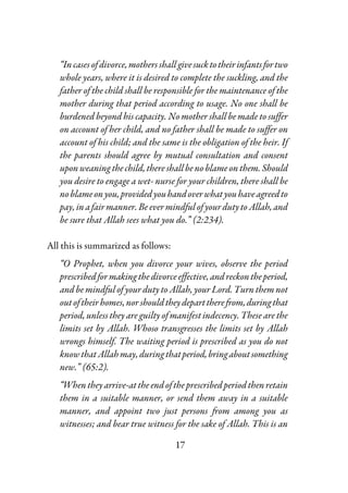 17
“Incasesofdivorce,mothersshall givesucktotheirinfantsfortwo
whole years, where it is desired to complete the suckling, and the
father of the child shall be responsible for the maintenance of the
mother during that period according to usage. No one shall be
burdened beyond his capacity. No mother shall be made to suffer
on account of her child, and no father shall be made to suffer on
account of his child; and the same is the obligation of the heir. If
the parents should agree by mutual consultation and consent
upon weaning the child, there shallbe no blame on them.Should
you desire to engage a wet- nurse for your children, there shall be
noblameonyou,providedyouhandoverwhatyouhaveagreedto
pay,inafairmanner.BeevermindfulofyourdutytoAllah,and
be sure that Allah sees what you do.” (2:234).
All this is summarized as follows:
“O Prophet, when you divorce your wives, observe the period
prescribedformakingthedivorceeffective,andreckontheperiod,
and be mindful of your duty to Allah, your Lord. Turn them not
outoftheirhomes,norshouldtheydeparttherefrom,duringthat
period, unless they are guilty of manifest indecency. These are the
limits set by Allah. Whoso transgresses the limits set by Allah
wrongs himself. The waiting period is prescribed as you do not
knowthatAllahmay,duringthatperiod,bringaboutsomething
new.” (65:2).
“Whentheyarrive-attheendoftheprescribedperiodthenretain
them in a suitable manner, or send them away in a suitable
manner, and appoint two just persons from among you as
witnesses; and bear true witness for the sake of Allah. This is an
 