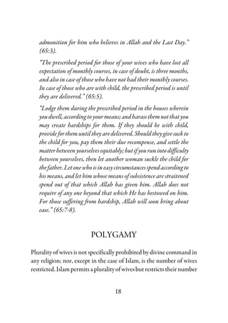 18
admonition for him who believes in Allah and the Last Day.”
(65:3).
“The prescribed period for those of your wives who have lost all
expectation of monthly courses, in case of doubt, is three months,
and also in case of those who have not had their monthly courses.
In case of those who are with child, the prescribed period is until
they are delivered.” (65:5).
“Lodge them during the prescribed period in the houses wherein
youdwell,accordingtoyourmeans;andharassthemnotthatyou
may create hardships for them. If they should be with child,
provideforthemuntiltheyaredelivered.Shouldtheygivesuckto
the child for you, pay them their due recompense, and settle the
matterbetweenyourselvesequitably;butifyourunintodifficulty
between yourselves, then let another woman suckle the child for
thefather.Letonewhoisineasycircumstancesspendaccordingto
his means, and let him whose means of subsistence are straitened
spend out of that which Allah has given him. Allah does not
require of any one beyond that which He has bestowed on him.
For those suffering from hardship, Allah will soon bring about
ease.” (65:7-8).
POLYGAMY
Plurality of wives is not specifically prohibited by divine command in
any religion; nor, except in the case of Islam, is the number of wives
restricted.Islampermitsapluralityofwivesbutrestrictstheirnumber
 